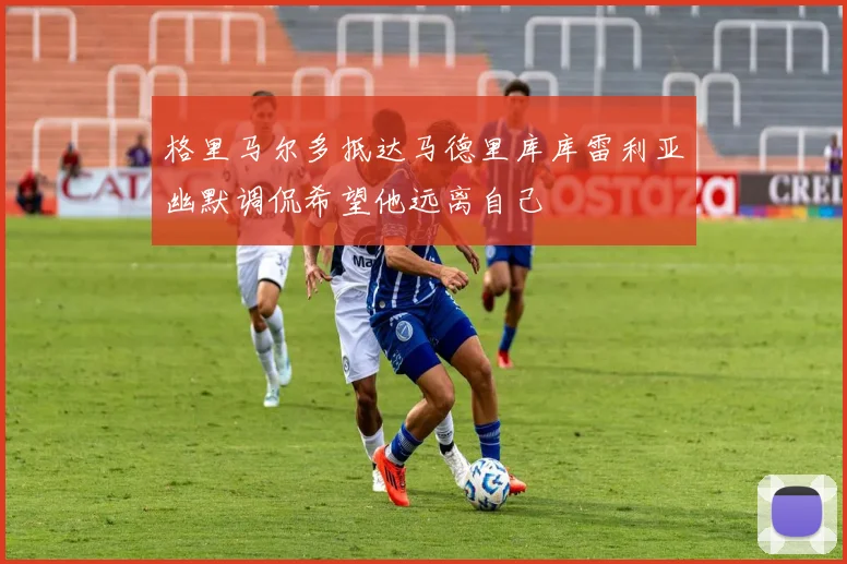 格里马尔多抵达马德里库库雷利亚幽默调侃希望他远离自己