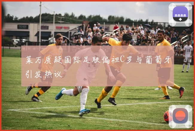莱万质疑国际足联偏袒C罗与葡萄牙引发热议