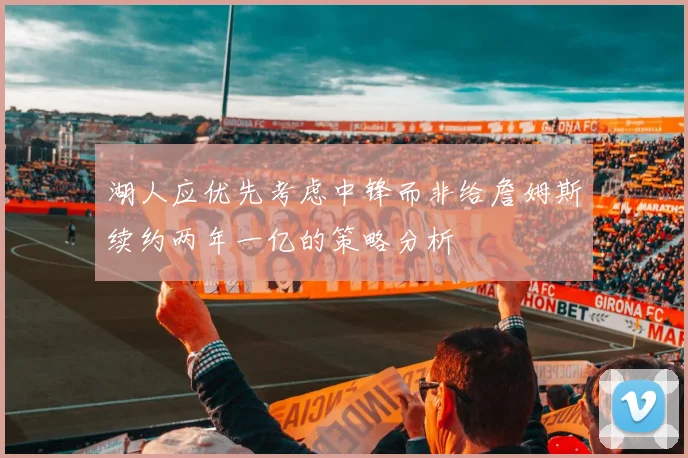 湖人应优先考虑中锋而非给詹姆斯续约两年一亿的策略分析