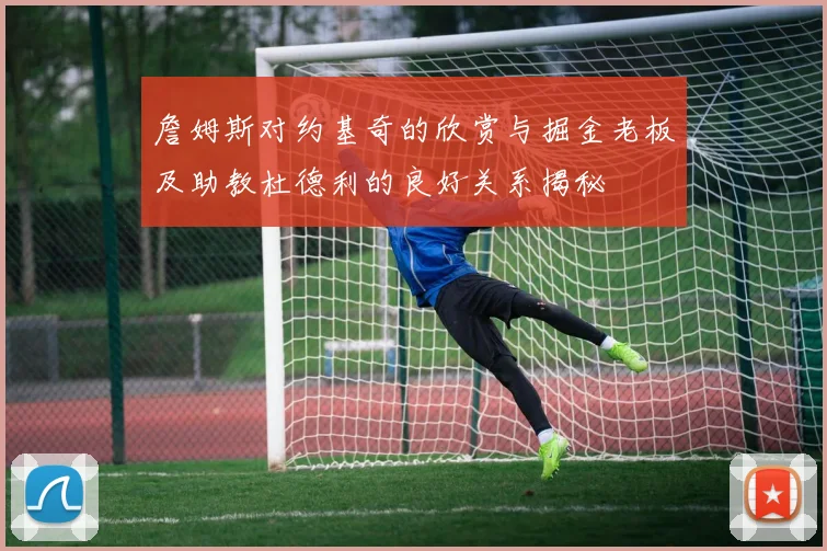 詹姆斯对约基奇的欣赏与掘金老板及助教杜德利的良好关系揭秘
