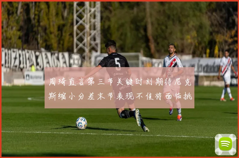 周琦直言第三节关键时刻期待尼克斯缩小分差末节表现不佳将面临挑战