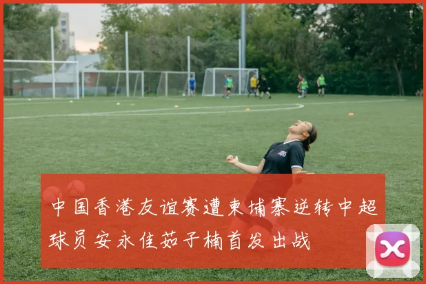 中国香港友谊赛遭柬埔寨逆转中超球员安永佳茹子楠首发出战