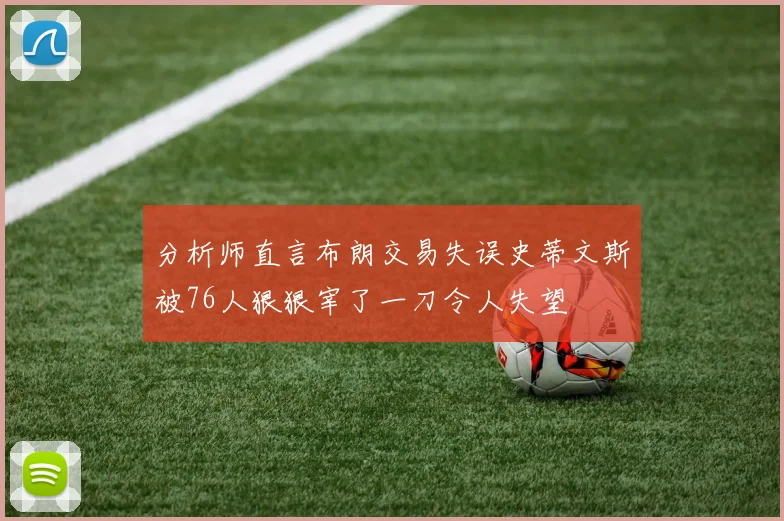 分析师直言布朗交易失误史蒂文斯被76人狠狠宰了一刀令人失望