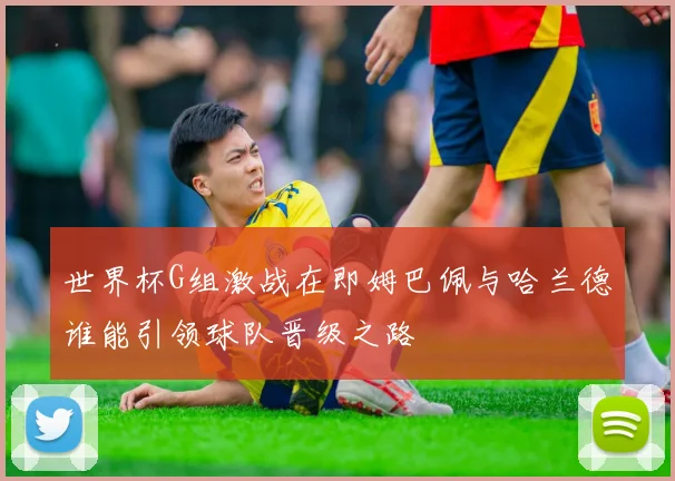 世界杯G组激战在即姆巴佩与哈兰德谁能引领球队晋级之路