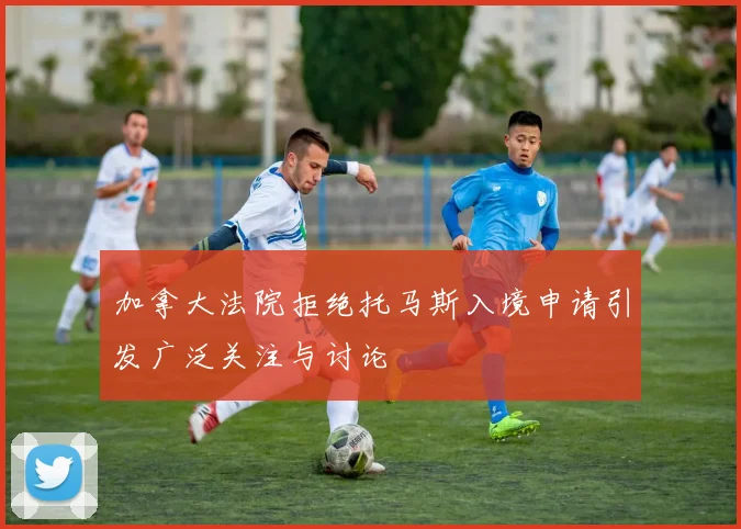 加拿大法院拒绝托马斯入境申请引发广泛关注与讨论