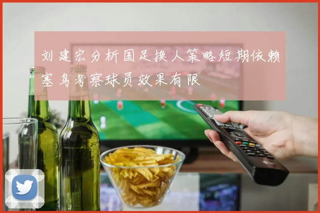 刘建宏分析国足换人策略短期依赖塞鸟考察球员效果有限