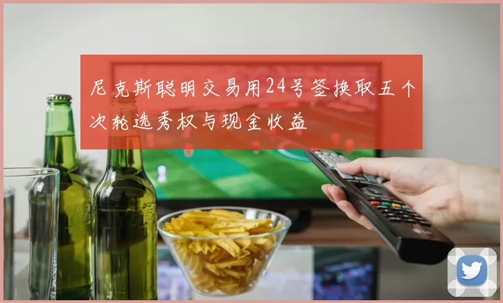 尼克斯聪明交易用24号签换取五个次轮选秀权与现金收益