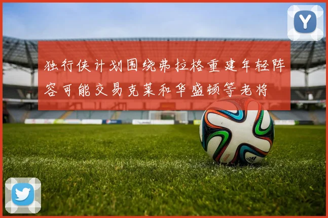 独行侠计划围绕弗拉格重建年轻阵容可能交易克莱和华盛顿等老将