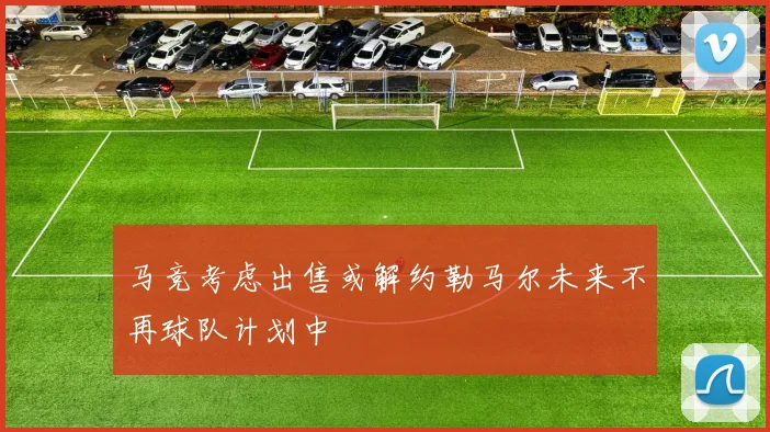 马竞考虑出售或解约勒马尔未来不再球队计划中