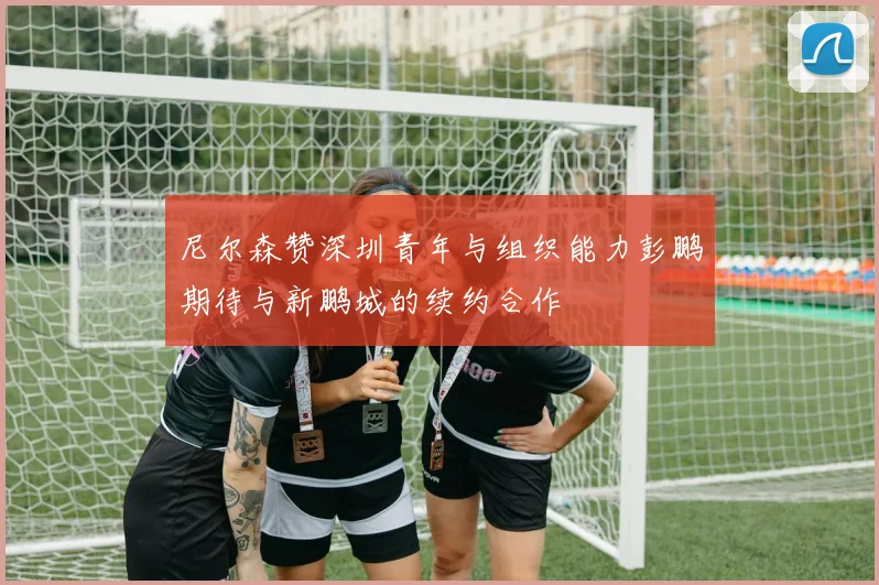 尼尔森赞深圳青年与组织能力彭鹏期待与新鹏城的续约合作
