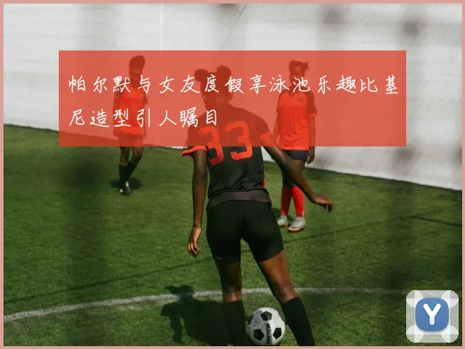 帕尔默与女友度假享泳池乐趣比基尼造型引人瞩目