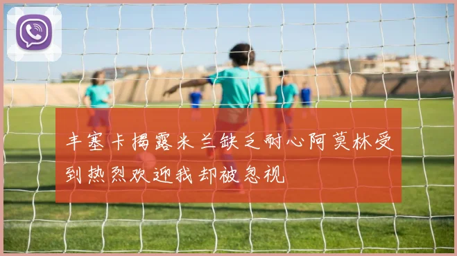 丰塞卡揭露米兰缺乏耐心阿莫林受到热烈欢迎我却被忽视